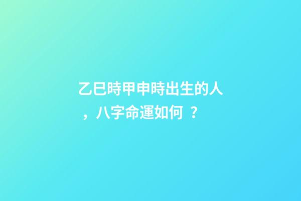 乙巳時甲申時出生的人，八字命運如何？